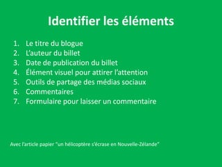 Identifier les éléments
 1.    Le titre du blogue
 2.    L’auteur du billet
 3.    Date de publication du billet
 4.    Élément visuel pour attirer l’attention
 5.    Outils de partage des médias sociaux
 6.    Commentaires
 7.    Formulaire pour laisser un commentaire




Avec l’article papier “un hélicoptère s’écrase en Nouvelle-Zélande”
 