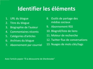 Identifier les éléments
1.   URL du blogue                          8. Outils de partage des
2.   Titre du blogue                            médias sociaux
3.   Biographie de l’auteur                 9. Abonnement RSS
4.   Commentaires récents                   10. Blogroll/liste de liens
5.   Catégories d’articles                  11. Moteur de recherche
6.   Archives du blogue                     12. Twitter flux de conversations
7.   Abonnement par courriel                13. Nuages de mots clés/tags



Avec l’article papier “À la découverte de Sherbrooke”
 