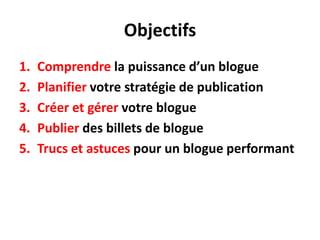 Objectifs
1.   Comprendre la puissance d’un blogue
2.   Planifier votre stratégie de publication
3.   Créer et gérer votre blogue
4.   Publier des billets de blogue
5.   Trucs et astuces pour un blogue performant
 
