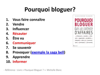 Pourquoi bloguer?
  1.    Vous faire connaître
  2.    Vendre
  3.    Influencer
  4.    Résauter
  5.    Être vu
  6.    Communiquer
  7.    Se souvenir
  8.    Provoquer (exemple la saga bell)
  9.    Apprendre
  10.   Informer

- Référence : Livre « Pourquoi Bloguer ? » Michelle Blanc
 