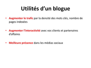 Utilités d’un blogue
• Augmenter le trafic par la densité des mots clés, nombre de
  pages indexées

• Augmenter l’interactivité avec vos clients et partenaires
  d’affaires

• Meilleure présence dans les médias sociaux
 