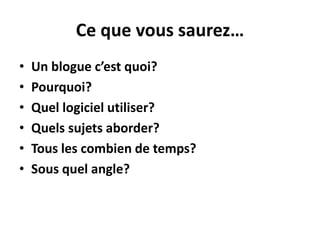 Ce que vous saurez…
•   Un blogue c’est quoi?
•   Pourquoi?
•   Quel logiciel utiliser?
•   Quels sujets aborder?
•   Tous les combien de temps?
•   Sous quel angle?
 