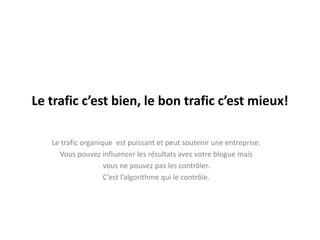 Le trafic c’est bien, le bon trafic c’est mieux!

   Le trafic organique est puissant et peut soutenir une entreprise.
     Vous pouvez influencer les résultats avec votre blogue mais
                    vous ne pouvez pas les contrôler.
                    C’est l’algorithme qui le contrôle.
 