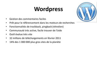 Wordpress
•   Gestion des commentaires faciles
•   Prêt pour le référencement dans les moteurs de recherches
•   Fonctionnalités de trackback, pingback (rétrolien)
•   Communauté très active, facile trouver de l’aide
•   Outil évolue très vite
•   32 millions de téléchargements en février 2011
•   14% des 1 000 000 plus gros sites de la planète
 