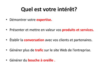 Quel est votre intérêt?
• Démontrer votre expertise.

• Présenter et mettre en valeur vos produits et services.

• Établir la conversation avec vos clients et partenaires.

• Générer plus de trafic sur le site Web de l’entreprise.

• Générer du bouche à oreille .
 