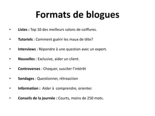 Formats de blogues
•   Listes : Top 10 des meilleurs salons de coiffures.

•   Tutoriels : Comment guérir les maux de tête?

•   Interviews : Répondre à une question avec un expert.

•   Nouvelles : Exclusive, aider un client.

•   Controverses : Choquer, susciter l’intérêt

•   Sondages : Questionner, rétroaction

•   Information : Aider à comprendre, orienter.

•   Conseils de la journée : Courts, moins de 250 mots.
 