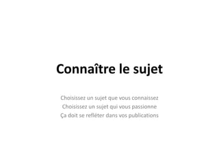 Connaître le sujet
Choisissez un sujet que vous connaissez
 Choisissez un sujet qui vous passionne
Ça doit se refléter dans vos publications
 