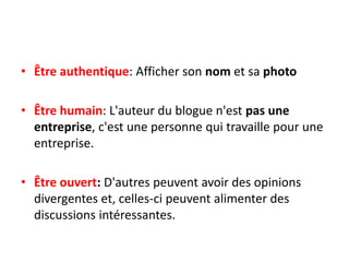 • Être authentique: Afficher son nom et sa photo

• Être humain: L'auteur du blogue n'est pas une
  entreprise, c'est une personne qui travaille pour une
  entreprise.

• Être ouvert: D'autres peuvent avoir des opinions
  divergentes et, celles-ci peuvent alimenter des
  discussions intéressantes.
 