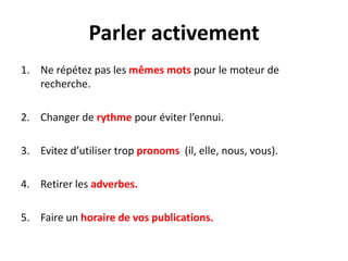 Parler activement
1. Ne répétez pas les mêmes mots pour le moteur de
   recherche.

2. Changer de rythme pour éviter l’ennui.

3. Evitez d’utiliser trop pronoms (il, elle, nous, vous).

4. Retirer les adverbes.

5. Faire un horaire de vos publications.
 