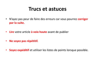 Trucs et astuces
• N’ayez pas peur de faire des erreurs car vous pourrez corriger
  par la suite.

• Lire votre article à voix haute avant de publier

• Ne soyez pas répétitif.

• Soyez expéditif et utiliser les listes de points lorsque possible.
 