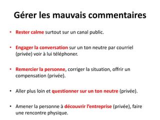 Gérer les mauvais commentaires
• Rester calme surtout sur un canal public.

• Engager la conversation sur un ton neutre par courriel
  (privée) voir à lui téléphoner.

• Remercier la personne, corriger la situation, offrir un
  compensation (privée).

• Aller plus loin et questionner sur un ton neutre (privée).

• Amener la personne à découvrir l’entreprise (privée), faire
  une rencontre physique.
 