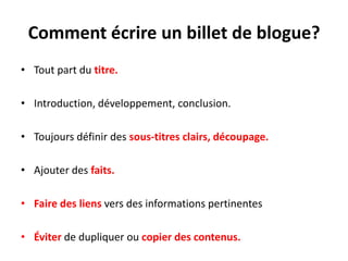 Comment écrire un billet de blogue?
• Tout part du titre.

• Introduction, développement, conclusion.

• Toujours définir des sous-titres clairs, découpage.

• Ajouter des faits.

• Faire des liens vers des informations pertinentes

• Éviter de dupliquer ou copier des contenus.
 