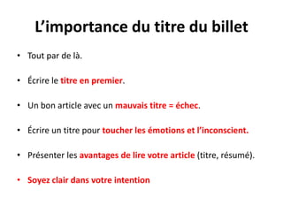 L’importance du titre du billet
• Tout par de là.

• Écrire le titre en premier.

• Un bon article avec un mauvais titre = échec.

• Écrire un titre pour toucher les émotions et l’inconscient.

• Présenter les avantages de lire votre article (titre, résumé).

• Soyez clair dans votre intention
 