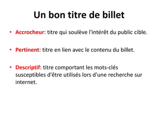 Un bon titre de billet
• Accrocheur: titre qui soulève l'intérêt du public cible.

• Pertinent: titre en lien avec le contenu du billet.

• Descriptif: titre comportant les mots-clés
  susceptibles d'être utilisés lors d'une recherche sur
  internet.
 