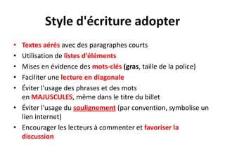 Style d'écriture adopter
• Textes aérés avec des paragraphes courts
• Utilisation de listes d'éléments
• Mises en évidence des mots-clés (gras, taille de la police)
• Faciliter une lecture en diagonale
• Éviter l'usage des phrases et des mots
  en MAJUSCULES, même dans le titre du billet
• Éviter l'usage du soulignement (par convention, symbolise un
  lien internet)
• Encourager les lecteurs à commenter et favoriser la
  discussion
 