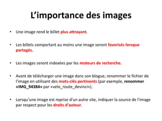 L’importance des images
• Une image rend le billet plus attrayant.

• Les billets comportant au moins une image seront favorisés lorsque
  partagés.

• Les images seront indexées par les moteurs de recherche.

• Avant de télécharger une image dans son blogue, renommer le fichier de
  l'image en utilisant des mots-clés pertinents (par exemple, renommer
  «IMG_94384» par «velo_route_devinci»).

• Lorsqu'une image est reprise d'un autre site, indiquer la source de l'image
  par respect pour les droits d'auteur.
 