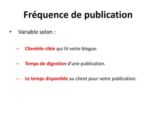 Fréquence de publication
•   Variable selon :

    –   Clientèle cible qui lit votre blogue.

    –   Temps de digestion d’une publication.

    –   Le temps disponible au client pour votre publication.
 