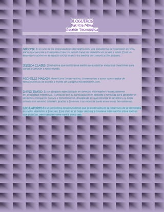 BLOGUEROS
Patricia Mora
Gestión Tecnológica
NIR OFIR: El es uno de los cofundadores del blogtv.com, una plataforma de trasmisión en vivo,
social que permite a cualquiera crear su propio canal de televisión en la web y móvil. Él es un
empresario activo en el espacio social israelí y los medios de comunicación globales.
JESSICA CLAIRE: Diseñadora que utilizo este medio para publicar todas sus creaciones para
darlas a conocer a todo mundo.
MICHELLE MALKIN: Americana conservadora, comentarista y autor que trataba de
temas políticos de su país a través de la pagina michellmalkin.com.
DAVID BRAVO: Es un abogado especializado en derecho informativo y especialmente
en propiedad intelectual. Conocido por su participación en debates o tertulias para defender el
derecho a compartir cultura y conocimiento, divulgando en qué consiste el derecho a la copia
privada o el término copyleft, gracias a Internet y las redes de pares entre otras herramientas.
LEO LAPORTE:Es un periodista estadounidense que se especializa en la cobertura de la tecnología
en radio, televisión e Internet. Este sitio es el hogar del blog y contiene información sobre todo lo
que publican, pero también tiene varios sitios web.