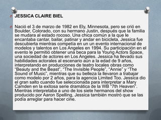 O JESSICA CLAIRE BIEL
O Nació el 3 de marzo de 1982 en Ely, Minnesota, pero se crió en

Boulder, Colorado, con su hermano Justin, después que la familia
se mudara al estado rocoso. Una chica común a la que le
encantaba cantar, bailar, patinar y andar en bicicleta, Jessica fue
descubierta mientras competía en un un evento internacional de
modelos y talentos en Los Angeles en 1994. Su participación en el
evento le permitió obtener una beca para la Young Actors Space,
una sociedad de actores en Los Angeles. Jessica ha llevado sus
habilidades actorales al escenario aún a la edad de 9 años,
interpretando en producciones de teatro locales obras como
“Beauty and the Beast”, “The Invisible People”, “Annie” y “The
Sound of Music”, mientras que su belleza la llevaron a trabajar
como modelo por 2 años, para la agencia Limited Too. Jessica dio
el gran salto cuando fue seleccionada para interpretar a Mary
Camden en la exitosa serie dramática de la WB “7th Heaven”.
Mientras interpretaba a uno de los siete hermanos del show
producido por Aaron Spelling, Jessica también mostró que se las
podía arreglar para hacer cine.

 
