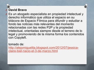 O David Bravo
O Es un abogado especialista en propiedad intelectual y

derecho informático que utiliza el espacio en su
bitácora de Espacio Fílmica para difundir y estudiar a
fondo las noticias más relevantes del momento
relacionadas con las redes P2P y la propiedad
intelectual, orientadas siempre desde el terreno de lo
legal y promoviendo de la misma forma los contenidos
con Copyleft.
tomado de:
http://alejomiguelita.blogspot.com/2012/07/jessicaclaire-biel-nacio-el-3-de-marzo.html

 