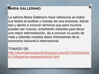 O MARIA GALLERANO
O

La señora Maria Gallerano hace referencia en todos
sus textos al análisis y manejo de una empresa, dando
tips y dando a conocer términos que para muchos
pueden ser nuevos, enseñando métodos para llevar
una mejor administración, da a conocer su punto de
vista y además muestra datos interesantes de la
economía nacional e internacional.
TOMADO DE:
http://alvarobermudez29.blogspot.com/2013/02/activida
d-2-blogueros-representativos.html

 
