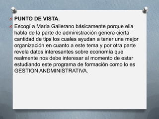 O PUNTO DE VISTA.
O Escogí a Maria Gallerano básicamente porque ella

habla de la parte de administración genera cierta
cantidad de tips los cuales ayudan a tener una mejor
organización en cuanto a este tema y por otra parte
revela datos interesantes sobre economía que
realmente nos debe interesar al momento de estar
estudiando este programa de formación como lo es
GESTION ANDMINISTRATIVA.

 