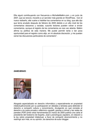 Ella siguió contribuyendo con frecuencia a MichelleMalkin.com, y en junio de
2007, que se renovó, moverlo a un servidor más grande en WordPress. Con el
nuevo rediseño, ella vuelve a habilitar los comentarios en su blog, que ella dijo
que tenía anulado después de febrero de 2005 debido a un alto nivel de los
comentarios obscenos y racistas. suscrito lectores pueden volver a enviar
comentarios, aunque el registro de los comentarios es rara vez abierta. Malkin
afirma su política de esta manera. Me puede permitir tanta o tan poca
oportunidad para el registro como elijo, en mi absoluta discreción, y me pueden
cerrar las discusiones particulares de comentario".




DAVID BRAVO:




Abogado especializado en derecho informático y especialmente en propiedad
intelectualConocido por su participación en debates o tertulias para defender el
derecho a compartir cultura y conocimiento, divulgando en qué consiste el
derecho a la copia privada o eltérmino copyleft, gracias a intrnet y las redes de
paredes (P2P) entre otras herramientas.En marzo de 2005 publica una carta al
presidente del Gobierno de España, José Luisrodríguez zapatero, en relación a
la ley sobre propiedad intelectual, a favor de compartir elconocimiento y no
restringir aún más, en su opinión, los derechos de autor blogger
 