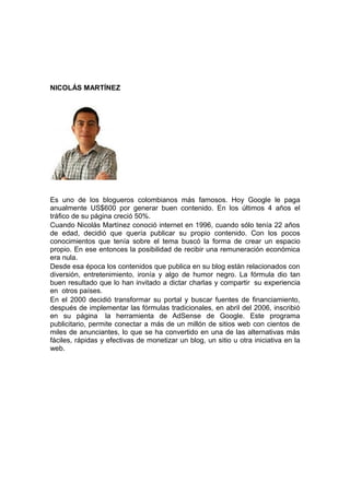NICOLÁS MARTÍNEZ




Es uno de los blogueros colombianos más famosos. Hoy Google le paga
anualmente US$600 por generar buen contenido. En los últimos 4 años el
tráfico de su página creció 50%.
Cuando Nicolás Martínez conoció internet en 1996, cuando sólo tenía 22 años
de edad, decidió que quería publicar su propio contenido. Con los pocos
conocimientos que tenía sobre el tema buscó la forma de crear un espacio
propio. En ese entonces la posibilidad de recibir una remuneración económica
era nula.
Desde esa época los contenidos que publica en su blog están relacionados con
diversión, entretenimiento, ironía y algo de humor negro. La fórmula dio tan
buen resultado que lo han invitado a dictar charlas y compartir su experiencia
en otros países.
En el 2000 decidió transformar su portal y buscar fuentes de financiamiento,
después de implementar las fórmulas tradicionales, en abril del 2006, inscribió
en su página la herramienta de AdSense de Google. Este programa
publicitario, permite conectar a más de un millón de sitios web con cientos de
miles de anunciantes, lo que se ha convertido en una de las alternativas más
fáciles, rápidas y efectivas de monetizar un blog, un sitio u otra iniciativa en la
web.
 
