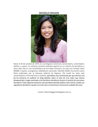 MICHELLE MALKIN
Nació el 20 de octubre de 1970, es una bloguera americana conservadora, comentadora
política, y autora. Su columna semanal sindicada aparece en un número de periódicos y
sitios web. Ella es una contribuidora de Fox News Channel y ha sido una invitada sobre
MSNBC, C-palmo, y programas radiofónicos nacionales. Michelle Malkin ha escrito cuatro
libros publicados por la Industria editorial de Regnery. Ella fundó los sitios web
conservadores el Aire Nervioso y Caliente. periodista muy reconocida por que ella fue una
de las primeras en publicar en blog detalles sobre el caso de una mujer que estuvo
desaparecida y luego asesinada y los familiares decidieron buscar el asesino de esta joven
llamada la Troya Figueroa entonces esta periodista decidió publicar esta noticia y todos sus
seguidores decidieron ayudar con este caso y encontraron el presunto culpable del caso.
Fuente: http://dieggomd.blogspot.com.co
 