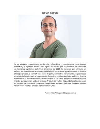 DAVID BRAVO
Es un abogado especializado en derecho informático , especialmente en propiedad
intelectual, y diputado electo tras lograr un escaño por la provincia de Almería en
las elecciones legislativas del 20 de diciembre de 2015. Es conocido por activismo en
defensa del acceso libre a la cultura y conocimiento por Internet y por promover el derecho
a la copia privada, al copyleft y las redes de pares, entre otras herramientas. Especializado
en propiedad intelectual, se ha propuesto demostrar en directo ante un auditorio lleno de
miembros de la industria del cine, la ineficacia de la Ley Sinde (Propiedad Intelectual) para
impedir que aparezcan webs de enlaces. A través de Twitter ha pedido la colaboración de
los usuarios para recopilar y colgar en Google Docs. enlaces a películas. En pocos minutos
nacían varias "web de enlaces" con cientos de URL'S.
Fuente: http://dieggomd.blogspot.com.co
 