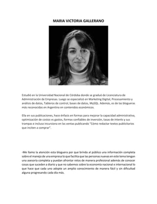 MARIA VICTORIA GALLERANO
Estudió en la Universidad Nacional de Córdoba donde se graduó de Licenciatura de
Administración de Empresas. Luego se especializó en Marketing Digital, Procesamiento y
análisis de datos, Tableros de control, bases de datos, MySQL. Además, es de las blogueras
más reconocidas en Argentina en contenidos económicos.
Ella en sus publicaciones, hace énfasis en formas para mejorar la capacidad administrativa,
optimización de costos vs gastos, formas confiables de inversión, tasas de interés y sus
trampas e incluso incursiona en las ventas publicando "Cómo redactar textos publicitarios
que inciten a comprar".
-Me llamo la atención esta bloguera por que brinda al público una información completa
sobre el manejo de una empresa lo que facilita que las personas nuevas en este tema tengan
una asesoría completa y puedan afrontar retos de manera profesional además de conocer
cosas que suceden a diario y que no sabemos sobre la economía nacional e internacional lo
que hace que cada uno adopte un amplio conocimiento de manera fácil y sin dificultad
alguna progresando cada día más.
 
