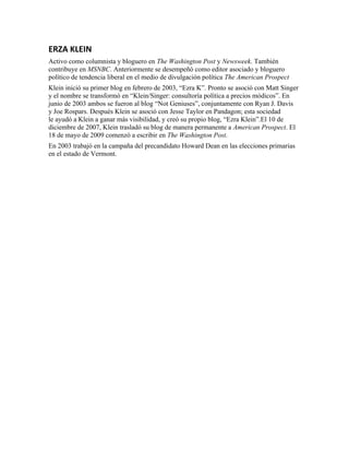 ERZA KLEIN
Activo como columnista y bloguero en The Washington Post y Newsweek. También 
contribuye en MSNBC. Anteriormente se desempeñó como editor asociado y bloguero 
político de tendencia liberal en el medio de divulgación política The American Prospect
Klein inició su primer blog en febrero de 2003, “Ezra K”. Pronto se asoció con Matt Singer 
y el nombre se transformó en “Klein/Singer: consultoría política a precios módicos”. En 
junio de 2003 ambos se fueron al blog “Not Geniuses”, conjuntamente con Ryan J. Davis 
y Joe Rospars. Después Klein se asoció con Jesse Taylor en Pandagon; esta sociedad 
le ayudó a Klein a ganar más visibilidad, y creó su propio blog, “Ezra Klein”.El 10 de 
diciembre de 2007, Klein trasladó su blog de manera permanente a American Prospect. El 
18 de mayo de 2009 comenzó a escribir en The Washington Post.
En 2003 trabajó en la campaña del precandidato Howard Dean en las elecciones primarias 
en el estado de Vermont.
 
 