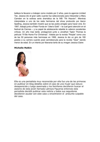 belleza la llevaron a trabajar como modelo por 2 años, para la agencia Limited
Too. Jessica dio el gran salto cuando fue seleccionada para interpretar a Mary
Camden en la exitosa serie dramática de la WB “7th Heaven”. Mientras
interpretaba a uno de los siete hermanos del show producido por Aaron
Spelling, Jessica también mostró que se las podía arreglar para hacer cine. En
1997, trabajó junto a Peter Fonda en “Ulee’s Gold” – la cual ganó atención en el
festival de Cannes – y su papel de adolescente rebelde le valieron excelentes
críticas. Un año mas tarde, protagonizó junto a Jonathan Taylor Thomas la
película “I’ll Be Home For Christmas”. Votada por la revista “People” como una
de las 50 personas más hermosas en 1999, Jessica le dio un giro de 180
grados a su carrera cuando posó semidesnuda para la revista “Gear” siendo
menor de edad. En un intento por liberarse tanto de su imagen Jessica Claire
Michelle Malkin
Ella es una periodista muy reconocida por ella fue una de las primeras
en publicar en blog detalles sobre el caso de una mujer que estuvo
desaparecida y luego asesinada y los familiares decidieron buscar el
asesino de esta joven llamada Latroyia Figueroa entonces esta
periodista decidió publicar esta noticia y todos sus seguidores
decidieron ayudar con este caso y encontraron el presunto culpable
del caso.
 