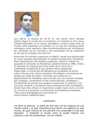Nací allá en la decada de los 70 en una bonita tierra llamada
Galicia, llegué al mundo con el marketing y la empresa en mis venas,
fundamentalmente en el campo estratégico, aunque desde hace ya
muchos años desarrollo mi profesión en un tipo de marketing tanto
estrategico como operativo, dado fundamentalmente por la tendencia
tan cambiante de los mercados y las necesidades de las compañías
en las que he prestado mis servicios.
Desarrolle mis estudios superiores en Madrid, donde tuve oportunidad
de cursar estudios especializados en gestión empresarial y marketing.
Para complementar mis estudios superiores, realicé un Master de
posgrado en Dirección de Marketing y posteriormente un MBA, ambos
en escuelas de negocios de primer orden de la mano de un
profesorado excepcional al que siempre estaré agradecido.
Hasta llegar a la Dirección de Marketing de compañías de primer
orden (Construcción, Sector industrial, Tecnológico o Consultoría) he
pasado por todas las áreas y funciones que componen un
departamento de marketing, pero siempre con una vocación decidida
por investigar y profundizar en las nuevas técnicas, estrategias y
herramientas de gestión que ayuden a evolucionar la empresa y con
una clara vocación y orientación hacia empresas de base tecnológica.
Desde hace años ofrezco mi experiencia y saber hacer como consultor
de marketing a empresas e instituciones principalmente españolas.
http://www.elblogdegerman.com/sobre-el-
autor/#sthash.JaGBDJYW.dpuf
justificación
me llamo la atencion su perfil por que hace ver los negocios de una
manera ludica y la gran importancia que tienen los negocios en este
mundo, de igual manera es una persona muy preparada el cual esta
dispuesto a mostrarle al mundo como se puede mejorar una
empresa y que tan provechosos son los medios.
 