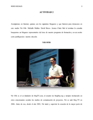 REDES SOCIALES 3
ACTIVIDAD 2
Averigüemos en Internet, quienes son los siguientes blogueros y que hicieron para destacarse en
este medio: Nir Ofir- Michelle Malkin- David Bravo- Jessica Claire Biel al terminar la consulta
busquemos un bloguero representativo del área de nuestro programa de formación y en un escrito
corto justifiquemos nuestra elección.
NIR OFIR
Nir Ofir es el co-fundador de blogTV.com, el creador de blogDay.org y siempre involucrado en
otros emocionantes sociales los medios de comunicación de proyectos. Nir se unió blog TV en
2006. Antes de eso, desde el año 2001, Nir inició y supervisó la creación de la mayor parte de
 