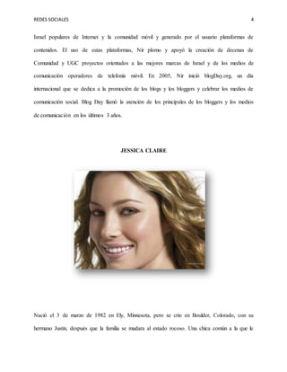 REDES SOCIALES 4
Israel populares de Internet y la comunidad móvil y generado por el usuario plataformas de
contenidos. El uso de estas plataformas, Nir plomo y apoyó la creación de decenas de
Comunidad y UGC proyectos orientados a las mejores marcas de Israel y de los medios de
comunicación operadores de telefonía móvil. En 2005, Nir inició blogDay.org, un día
internacional que se dedica a la promoción de los blogs y los bloggers y celebrar los medios de
comunicación social. Blog Day llamó la atención de los principales de los bloggers y los medios
de comunicación en los últimos 3 años.
JESSICA CLAIRE
Nació el 3 de marzo de 1982 en Ely, Minnesota, pero se crio en Boulder, Colorado, con su
hermano Justin, después que la familia se mudara al estado rocoso. Una chica común a la que le
 