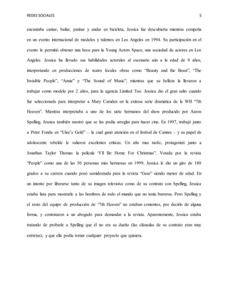 REDES SOCIALES 5
encantaba cantar, bailar, patinar y andar en bicicleta, Jessica fue descubierta mientras competía
en un evento internacional de modelos y talentos en Los Angeles en 1994. Su participación en el
evento le permitió obtener una beca para la Young Actors Space, una sociedad de actores en Los
Angeles. Jessica ha llevado sus habilidades actorales al escenario aún a la edad de 9 años,
interpretando en producciones de teatro locales obras como “Beauty and the Beast”, “The
Invisible People”, “Annie” y “The Sound of Music”, mientras que su belleza la llevaron a
trabajar como modelo por 2 años, para la agencia Limited Too. Jessica dio el gran salto cuando
fue seleccionada para interpretar a Mary Camden en la exitosa serie dramática de la WB “7th
Heaven”. Mientras interpretaba a uno de los siete hermanos del show producido por Aaron
Spelling, Jessica también mostró que se las podía arreglar para hacer cine. En 1997, trabajó junto
a Peter Fonda en “Ulee’s Gold” – la cual ganó atención en el festival de Cannes – y su papel de
adolescente rebelde le valieron excelentes críticas. Un año mas tarde, protagonizó junto a
Jonathan Taylor Thomas la película “I’ll Be Home For Christmas”. Votada por la revista
“People” como una de las 50 personas más hermosas en 1999, Jessica le dio un giro de 180
grados a su carrera cuando posó semidesnuda para la revista “Gear” siendo menor de edad. En
un intento por liberarse tanto de su imagen televisiva como de su contrato con Spelling, Jessica
estaba lista para mostrarle a los hombres de todo el mundo que no tenía barreras. Pero Spelling y
el resto del equipo de producción de “7th Heaven” no estaban contentos, por decirlo de alguna
forma, y contrataron a un abogado para demandar a la revista. Aparentemente, Jessica estaba
tratando de probarle a Spelling que él no era su dueño (las cláusulas de su contrato eran muy
estrictas), y que ella podía tomar cualquier proyecto que quisiera.
 
