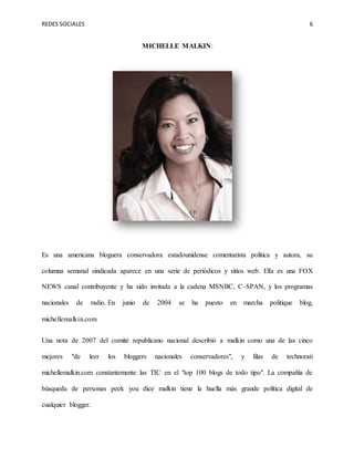 REDES SOCIALES 6
MICHELLE MALKIN:
Es una americana bloguera conservadora estadounidense comentarista política y autora, su
columna semanal sindicada aparece en una serie de periódicos y sitios web. Ella es una FOX
NEWS canal contribuyente y ha sido invitada a la cadena MSNBC, C-SPAN, y los programas
nacionales de radio. En junio de 2004 se ha puesto en marcha politique blog,
michellemalkin.com
Una nota de 2007 del comité republicano nacional describió a malkin como una de las cinco
mejores "de leer los bloggers nacionales conservadores", y filas de technorati
michellemalkin.com constantemente las TIC en el "top 100 blogs de todo tipo". La compañía de
búsqueda de personas peek you dice malkin tiene la huella más grande política digital de
cualquier blogger.
 