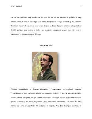 REDES SOCIALES 7
Ella es una periodista muy reconocida por que fue una de las primeras en publicar en blog
detalles sobre el caso de una mujer que estuvo desaparecida y luego asesinada y los familiares
decidieron buscar el asesino de esta joven llamada la Troyia Figueroa entonces esta periodista
decidió publicar esta noticia y todos sus seguidores decidieron ayudar con este caso y
encontraron el presunto culpable del caso.
DAVID BRAVO
Abogado especializado en derecho informático y especialmente en propiedad intelectual
Conocido por su participación en debates o tertulias para defender el derecho a compartir cultura
y conocimiento, divulgando en qué consiste el derecho a la copia privada o el término copyleft,
gracias a internet y las redes de paredes (P2P) entre otras herramientas. En marzo de 2005
publica una carta al presidente del Gobierno de España, José Luis Rodríguez zapatero, en
 