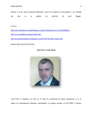 REDES SOCIALES 8
relación a la ley sobre propiedad intelectual, a favor de compartir el conocimiento y no restringir
aún más, en su opinión, los derechos de autor blogger.
Fuentes:
https://dl-web.dropbox.com/get/blogueros_nelson%20orduz.docx?w=c8a56d4b&dl=1
http://www.crunchbase.com/person/nir-ofiro
http://reconocidosblogueros.blogspot.com/2012/04/michelle-malkin.htm
BLOGUERO SELECCIONADO:
Ariel Pérez Verde Ramo
Ariel Pérez es Ingeniero con más de 25 años de experiencia. Su mayor experiencia es en el
ámbito de automatización industrial, especialmente en equipos basados en PLC/HMI y sistemas
 