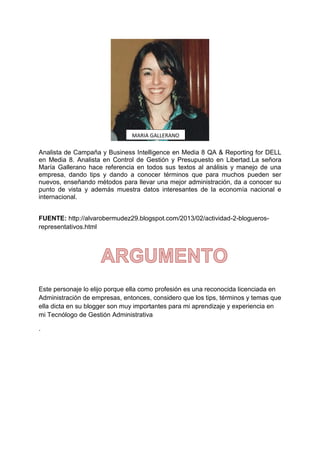 MARIA GALLERANO

Analista de Campaña y Business Intelligence en Media 8 QA & Reporting for DELL
en Media 8. Analista en Control de Gestión y Presupuesto en Libertad.La señora
María Gallerano hace referencia en todos sus textos al análisis y manejo de una
empresa, dando tips y dando a conocer términos que para muchos pueden ser
nuevos, enseñando métodos para llevar una mejor administración, da a conocer su
punto de vista y además muestra datos interesantes de la economía nacional e
internacional.
FUENTE: http://alvarobermudez29.blogspot.com/2013/02/actividad-2-bloguerosrepresentativos.html

Este personaje lo elijo porque ella como profesión es una reconocida licenciada en
Administración de empresas, entonces, considero que los tips, términos y temas que
ella dicta en su blogger son muy importantes para mi aprendizaje y experiencia en
mi Tecnólogo de Gestión Administrativa
.

 