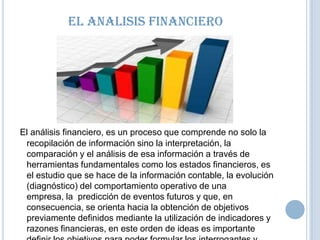 El Analisis Financiero

El análisis financiero, es un proceso que comprende no solo la
recopilación de información sino la interpretación, la
comparación y el análisis de esa información a través de
herramientas fundamentales como los estados financieros, es
el estudio que se hace de la información contable, la evolución
(diagnóstico) del comportamiento operativo de una
empresa, la predicción de eventos futuros y que, en
consecuencia, se orienta hacia la obtención de objetivos
previamente definidos mediante la utilización de indicadores y
razones financieras, en este orden de ideas es importante

 
