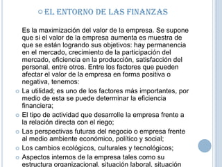  El








Entorno de las Finanzas

Es la maximización del valor de la empresa. Se supone
que si el valor de la empresa aumenta es muestra de
que se están logrando sus objetivos: hay permanencia
en el mercado, crecimiento de la participación del
mercado, eficiencia en la producción, satisfacción del
personal, entre otros. Entre los factores que pueden
afectar el valor de la empresa en forma positiva o
negativa, tenemos:
La utilidad; es uno de los factores más importantes, por
medio de esta se puede determinar la eficiencia
financiera;
El tipo de actividad que desarrolle la empresa frente a
la relación directa con el riego;
Las perspectivas futuras del negocio o empresa frente
al medio ambiente económico, político y social;
Los cambios ecológicos, culturales y tecnológicos;
Aspectos internos de la empresa tales como su
estructura organizacional, situación laboral, situación

 