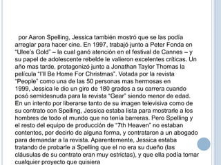 por Aaron Spelling, Jessica también mostró que se las podía
arreglar para hacer cine. En 1997, trabajó junto a Peter Fonda en
“Ulee’s Gold” – la cual ganó atención en el festival de Cannes – y
su papel de adolescente rebelde le valieron excelentes críticas. Un
año mas tarde, protagonizó junto a Jonathan Taylor Thomas la
película “I’ll Be Home For Christmas”. Votada por la revista
“People” como una de las 50 personas mas hermosas en
1999, Jessica le dio un giro de 180 grados a su carrera cuando
posó semidesnuda para la revista “Gear” siendo menor de edad.
En un intento por liberarse tanto de su imagen televisiva como de
su contrato con Spelling, Jessica estaba lista para mostrarle a los
hombres de todo el mundo que no tenía barreras. Pero Spelling y
el resto del equipo de producción de “7th Heaven” no estaban
contentos, por decirlo de alguna forma, y contrataron a un abogado
para demandar a la revista. Aparentemente, Jessica estaba
tratando de probarle a Spelling que el no era su dueño (las
cláusulas de su contrato eran muy estrictas), y que ella podía tomar
cualquier proyecto que quisiera

 