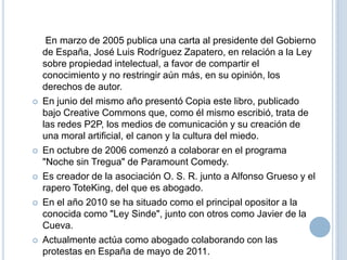 









En marzo de 2005 publica una carta al presidente del Gobierno
de España, José Luis Rodríguez Zapatero, en relación a la Ley
sobre propiedad intelectual, a favor de compartir el
conocimiento y no restringir aún más, en su opinión, los
derechos de autor.
En junio del mismo año presentó Copia este libro, publicado
bajo Creative Commons que, como él mismo escribió, trata de
las redes P2P, los medios de comunicación y su creación de
una moral artificial, el canon y la cultura del miedo.
En octubre de 2006 comenzó a colaborar en el programa
"Noche sin Tregua" de Paramount Comedy.
Es creador de la asociación O. S. R. junto a Alfonso Grueso y el
rapero ToteKing, del que es abogado.
En el año 2010 se ha situado como el principal opositor a la
conocida como "Ley Sinde", junto con otros como Javier de la
Cueva.
Actualmente actúa como abogado colaborando con las
protestas en España de mayo de 2011.

 