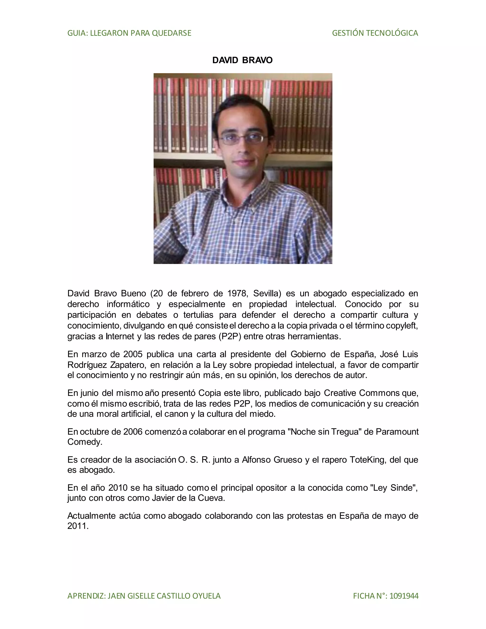 GUIA: LLEGARON PARA QUEDARSE GESTIÓN TECNOLÓGICA
APRENDIZ: JAEN GISELLE CASTILLO OYUELA FICHA N°: 1091944
DAVID BRAVO
David Bravo Bueno (20 de febrero de 1978, Sevilla) es un abogado especializado en
derecho informático y especialmente en propiedad intelectual. Conocido por su
participación en debates o tertulias para defender el derecho a compartir cultura y
conocimiento, divulgando en qué consisteel derecho a la copia privada o el término copyleft,
gracias a Internet y las redes de pares (P2P) entre otras herramientas.
En marzo de 2005 publica una carta al presidente del Gobierno de España, José Luis
Rodríguez Zapatero, en relación a la Ley sobre propiedad intelectual, a favor de compartir
el conocimiento y no restringir aún más, en su opinión, los derechos de autor.
En junio del mismo año presentó Copia este libro, publicado bajo Creative Commons que,
como él mismo escribió, trata de las redes P2P, los medios de comunicación y su creación
de una moral artificial, el canon y la cultura del miedo.
En octubre de 2006 comenzóa colaborar en el programa "Noche sin Tregua" de Paramount
Comedy.
Es creador de la asociación O. S. R. junto a Alfonso Grueso y el rapero ToteKing, del que
es abogado.
En el año 2010 se ha situado como el principal opositor a la conocida como "Ley Sinde",
junto con otros como Javier de la Cueva.
Actualmente actúa como abogado colaborando con las protestas en España de mayo de
2011.
 