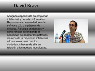David Bravo
Abogado especialista en propiedad
intelectual y derecho informático.
Representa a desarrolladores de
software p2p o a páginas de
enlaces. Participa en debates y
conferencias defendiendo la
necesidad de adaptar los patrones
clásicos de la propiedad intelectual
a los nuevos usos que los
ciudadanos hacen de ella en
relación a las nuevas tecnologías.

 