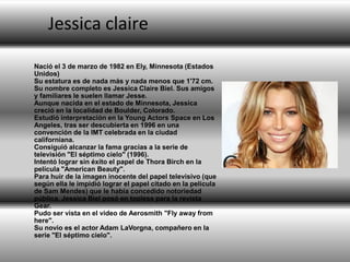 Jessica claire
Nació el 3 de marzo de 1982 en Ely, Minnesota (Estados
Unidos)
Su estatura es de nada más y nada menos que 1'72 cm.
Su nombre completo es Jessica Claire Biel. Sus amigos
y familiares le suelen llamar Jesse.
Aunque nacida en el estado de Minnesota, Jessica
creció en la localidad de Boulder, Colorado.
Estudió interpretación en la Young Actors Space en Los
Angeles, tras ser descubierta en 1996 en una
convención de la IMT celebrada en la ciudad
californiana.
Consiguió alcanzar la fama gracias a la serie de
televisión "El séptimo cielo" (1996).
Intentó lograr sin éxito el papel de Thora Birch en la
película "American Beauty".
Para huir de la imagen inocente del papel televisivo (que
según ella le impidió lograr el papel citado en la película
de Sam Mendes) que le había concedido notoriedad
pública, Jessica Biel posó en topless para la revista
Gear.
Pudo ser vista en el video de Aerosmith "Fly away from
here".
Su novio es el actor Adam LaVorgna, compañero en la
serie "El séptimo cielo".

 