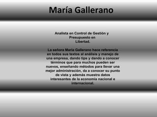 María Gallerano
Analista en Control de Gestión y
Presupuesto en
Libertad.
La señora María Gallerano hace referencia
en todos sus textos al análisis y manejo de
una empresa, dando tips y dando a conocer
términos que para muchos pueden ser
nuevos, enseñando métodos para llevar una
mejor administración, da a conocer su punto
de vista y además muestra datos
interesantes de la economía nacional e
internacional.

 