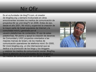Nir Ofir
Es el co-fundador de blogTV.com, el creador
de blogDay.org y siempre involucrado en otros
emocionantes sociales los medios de comunicación de
proyectos.Nir se unió blogTV en 2006. Antes de eso,
desde el año 2001, Nir inició y supervisó la creación de
la mayor parte de Israel populares de Internet y la
comunidad móvil y generado por el
usuario plataformas de contenidos. El uso de estas
plataformas, Nir plomo y apoyó la creación de decenas
de Comunidad y UGC proyectos orientados a las
mejores marcas de Israel y de los medios de
comunicación operadores de telefonía móvil. En 2005,
Nir inició blogDay.org, un día internacional que se
dedica a la promoción de los blogs y los bloggers
y celebrar los medios de comunicación social. BlogDay
llamó la atención de los principales de los bloggers y
los medios de comunicación en los últimos 3 años.

 